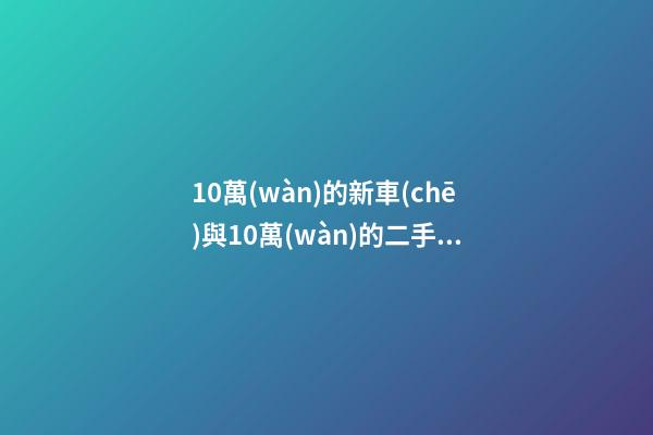 10萬(wàn)的新車(chē)與10萬(wàn)的二手車(chē)，哪個(gè)更好？